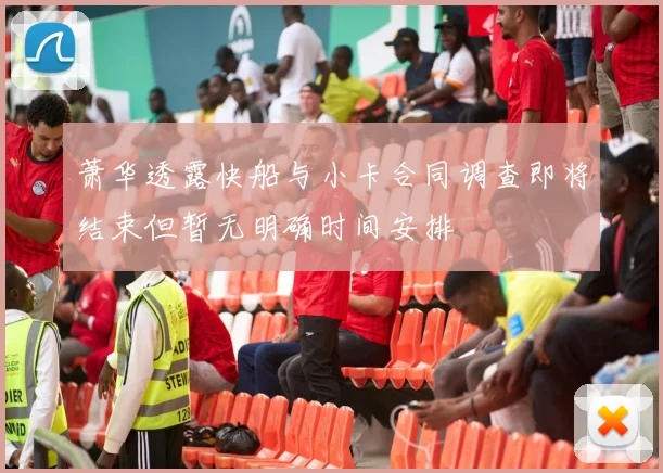 萧华透露快船与小卡合同调查即将结束但暂无明确时间安排
