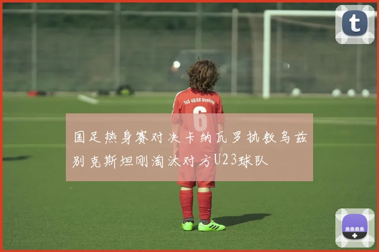 国足热身赛对决卡纳瓦罗执教乌兹别克斯坦刚淘汰对方U23球队