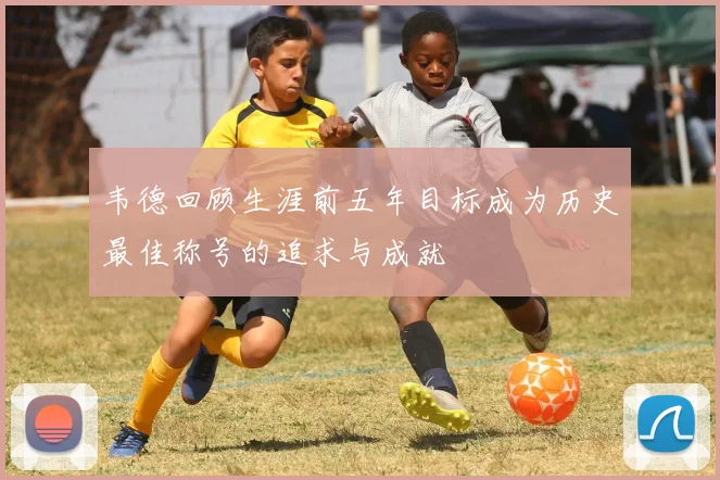 韦德回顾生涯前五年目标成为历史最佳称号的追求与成就