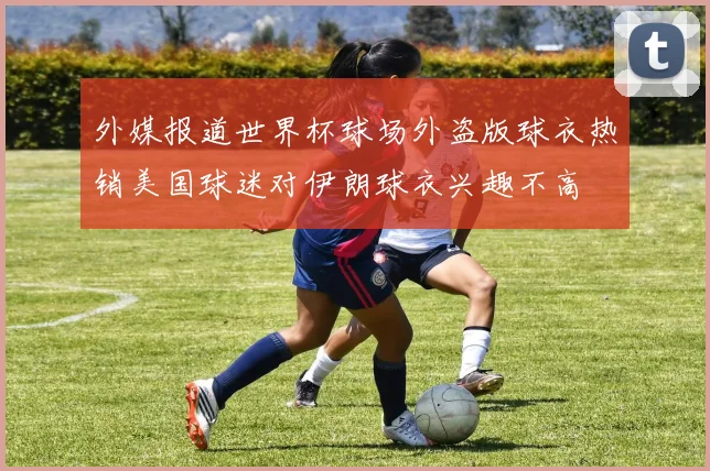 外媒报道世界杯球场外盗版球衣热销美国球迷对伊朗球衣兴趣不高