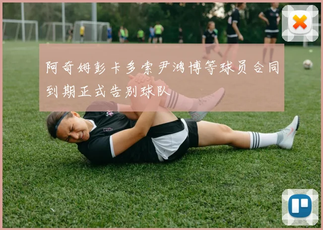 阿奇姆彭卡多索尹鸿博等球员合同到期正式告别球队