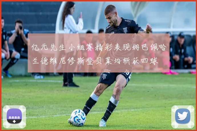 亿元先生小组赛精彩表现姆巴佩哈兰德维尼修斯登贝莱均斩获四球