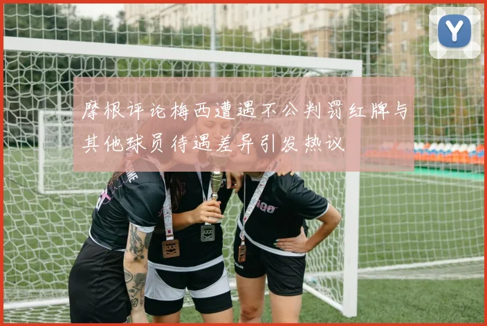 摩根评论梅西遭遇不公判罚红牌与其他球员待遇差异引发热议
