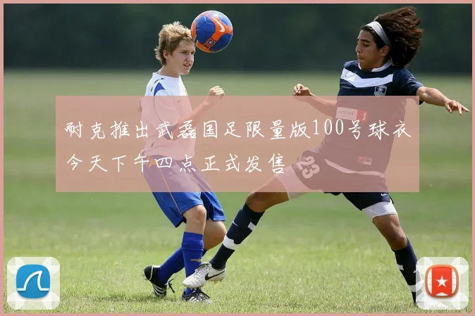 耐克推出武磊国足限量版100号球衣今天下午四点正式发售