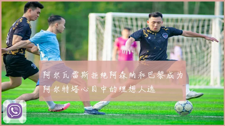 阿尔瓦雷斯拒绝阿森纳和巴黎成为阿尔特塔心目中的理想人选