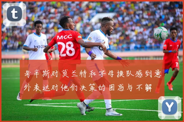 考辛斯对莫兰特和字母换队感到意外表达对他们决策的困惑与不解