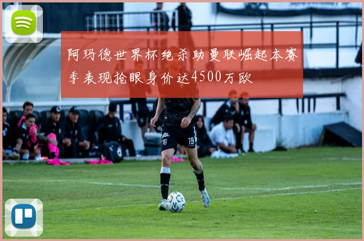 阿玛德世界杯绝杀助曼联崛起本赛季表现抢眼身价达4500万欧