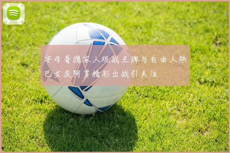 字母哥携家人观战王牌与自由人热巴女友阿贾精彩出战引关注