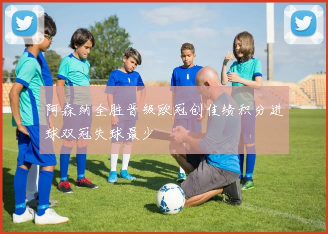 阿森纳全胜晋级欧冠创佳绩积分进球双冠失球最少