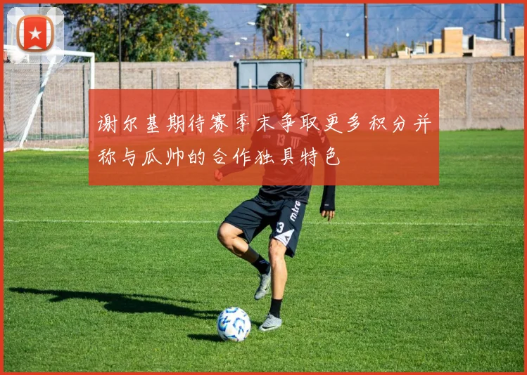 谢尔基期待赛季末争取更多积分并称与瓜帅的合作独具特色