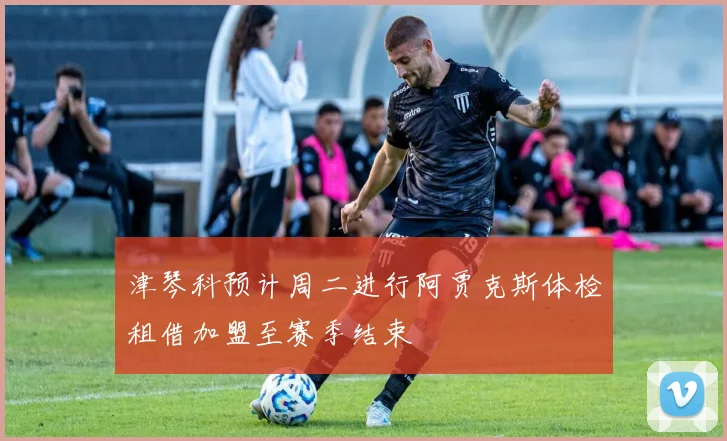 津琴科预计周二进行阿贾克斯体检租借加盟至赛季结束