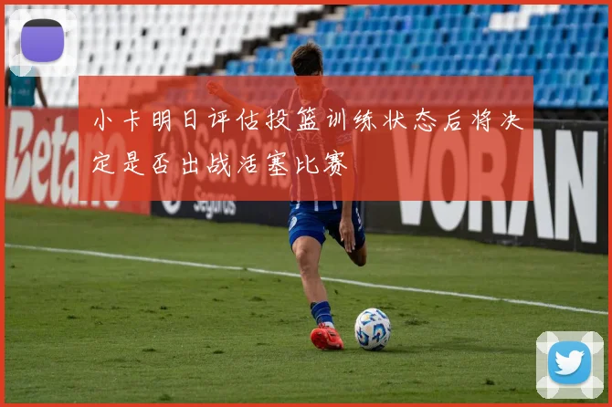 小卡明日评估投篮训练状态后将决定是否出战活塞比赛