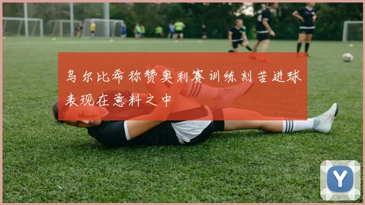 乌尔比希称赞奥利赛训练刻苦进球表现在意料之中