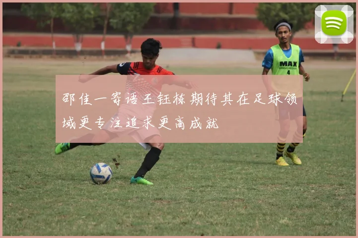 邵佳一寄语王钰栋期待其在足球领域更专注追求更高成就