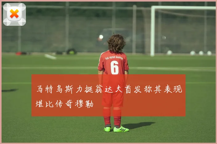 马特乌斯力挺翁达夫首发称其表现堪比传奇穆勒