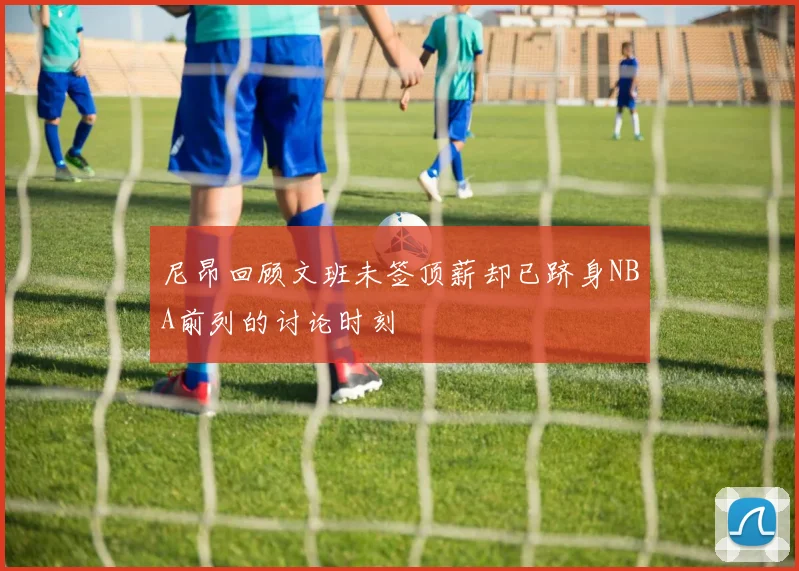 尼昂回顾文班未签顶薪却已跻身NBA前列的讨论时刻