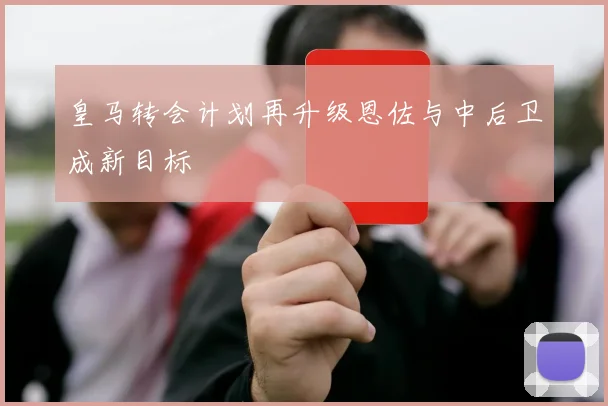 皇马转会计划再升级恩佐与中后卫成新目标