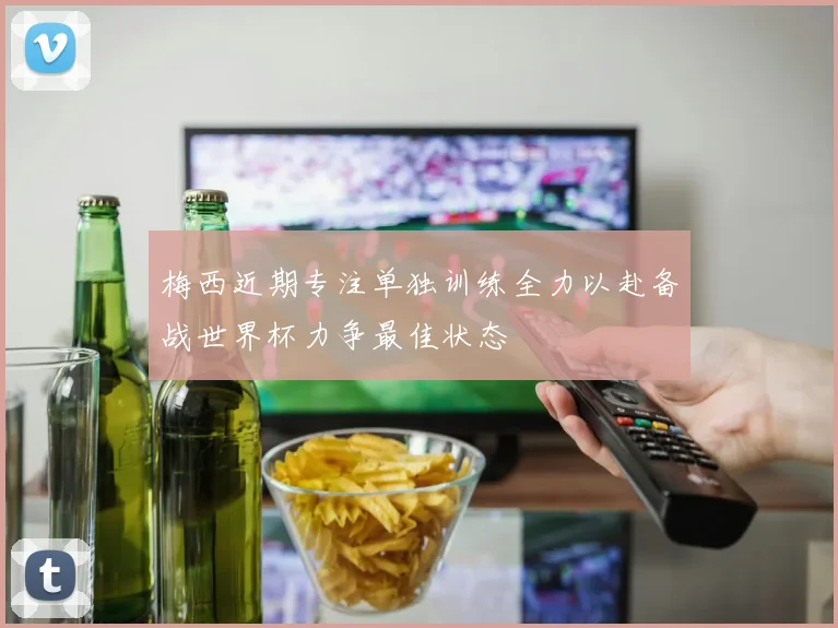 梅西近期专注单独训练全力以赴备战世界杯力争最佳状态