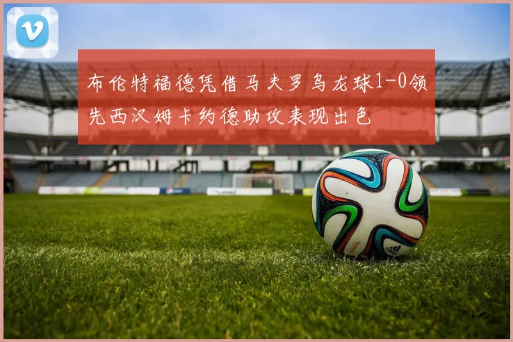 布伦特福德凭借马夫罗乌龙球1-0领先西汉姆卡约德助攻表现出色