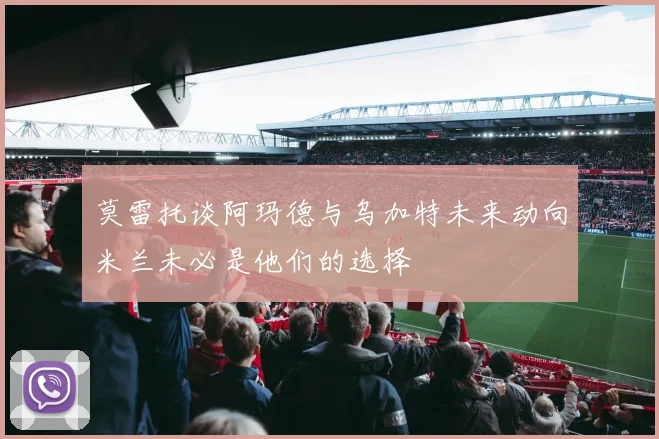 莫雷托谈阿玛德与乌加特未来动向米兰未必是他们的选择