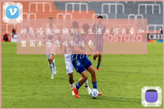 姆希塔良回顾职业生涯历程自豪加盟国米感恩母队培养