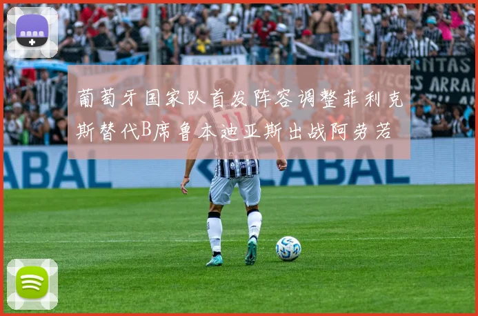 葡萄牙国家队首发阵容调整菲利克斯替代B席鲁本迪亚斯出战阿劳若