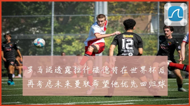 罗马诺透露拉什福德将在世界杯后再考虑未来曼联希望他优先回归球队