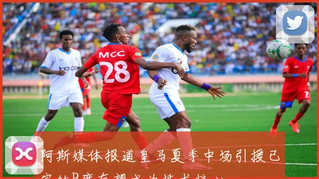 阿斯媒体报道皇马夏季中场引援已完结B席有望成为技术核心