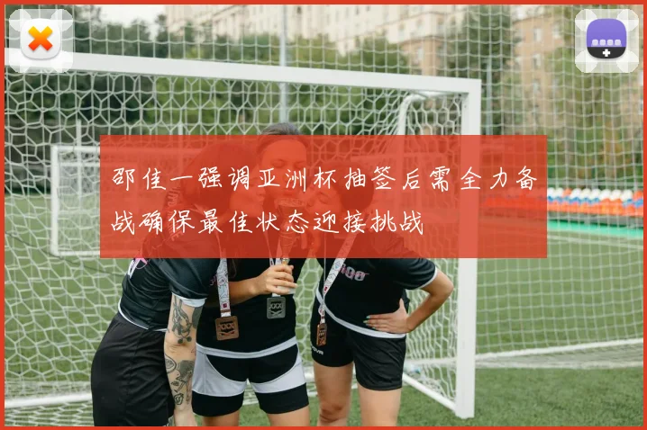 邵佳一强调亚洲杯抽签后需全力备战确保最佳状态迎接挑战
