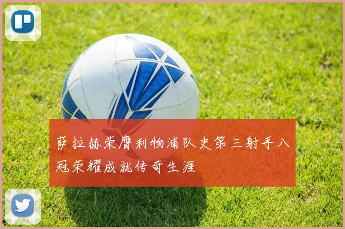 萨拉赫荣膺利物浦队史第三射手八冠荣耀成就传奇生涯
