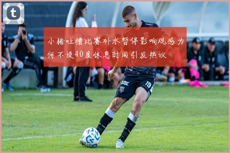 小猪吐槽比赛补水暂停影响观感为何不设40度休息时间引发热议