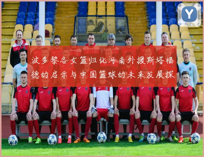 波多黎各女篮归化河南外援斯塔福德的启示与中国篮球的未来发展探讨
